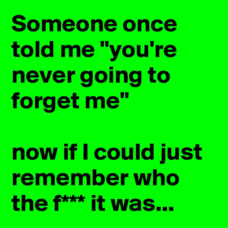 Someone once told me "you're never going to forget me"

now if I could just remember who the f*** it was...