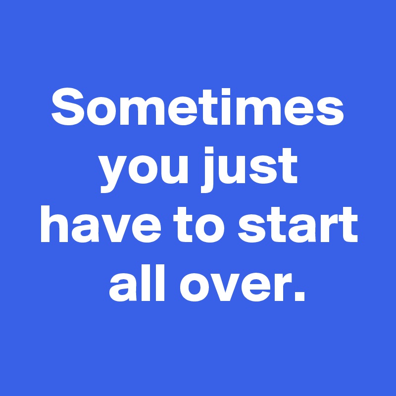 
 Sometimes
 you just
 have to start
  all over.
