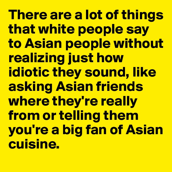 There are a lot of things that white people say to Asian people without realizing just how idiotic they sound, like asking Asian friends where they're really from or telling them you're a big fan of Asian cuisine.