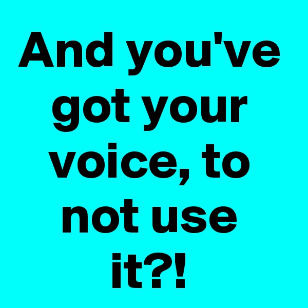 And you've got your voice, to not use it?!