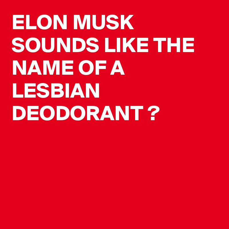 ELON MUSK
SOUNDS LIKE THE NAME OF A LESBIAN DEODORANT ?



