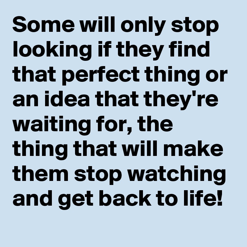 Some will only stop looking if they find that perfect thing or an idea that they're waiting for, the thing that will make them stop watching and get back to life! 