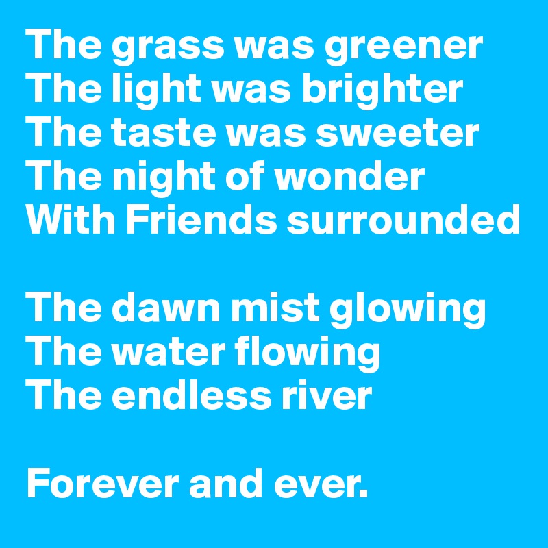 The grass was greener 
The light was brighter 
The taste was sweeter 
The night of wonder 
With Friends surrounded

The dawn mist glowing 
The water flowing 
The endless river

Forever and ever.