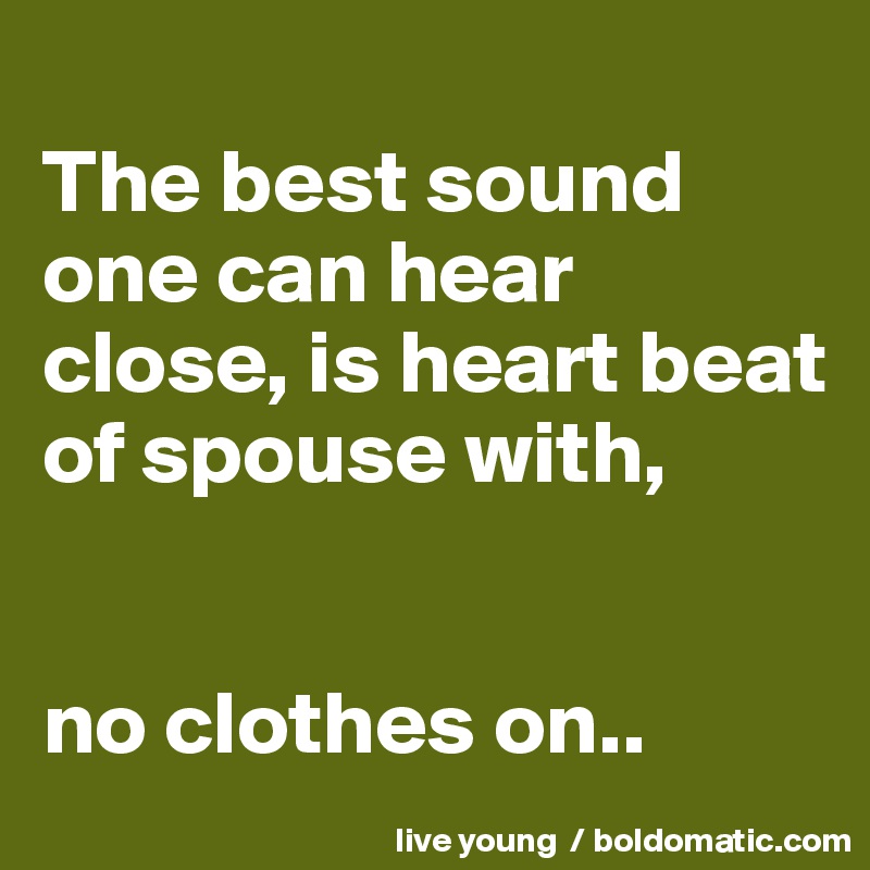 
The best sound one can hear close, is heart beat of spouse with,


no clothes on..