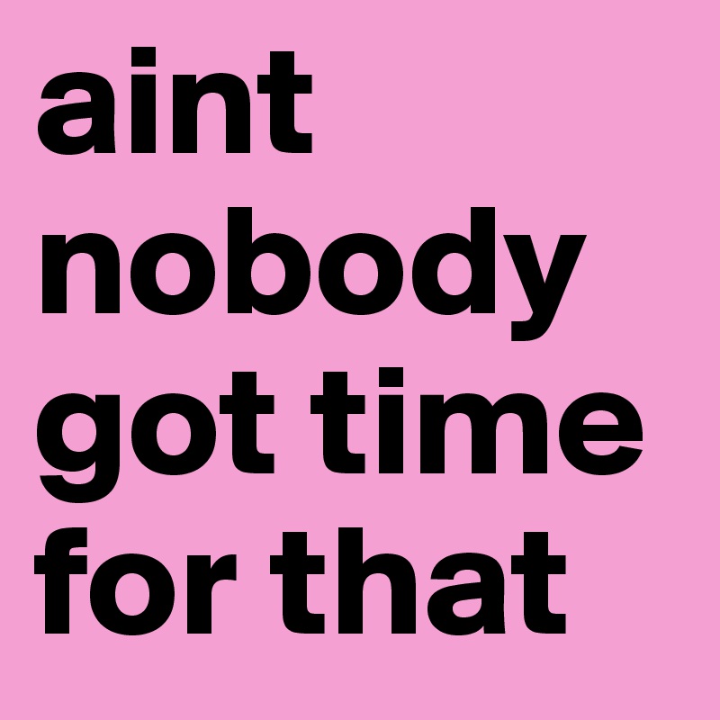 aint nobody got time for that