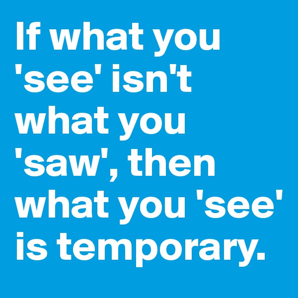 If what you 'see' isn't what you 'saw', then what you 'see' is temporary.