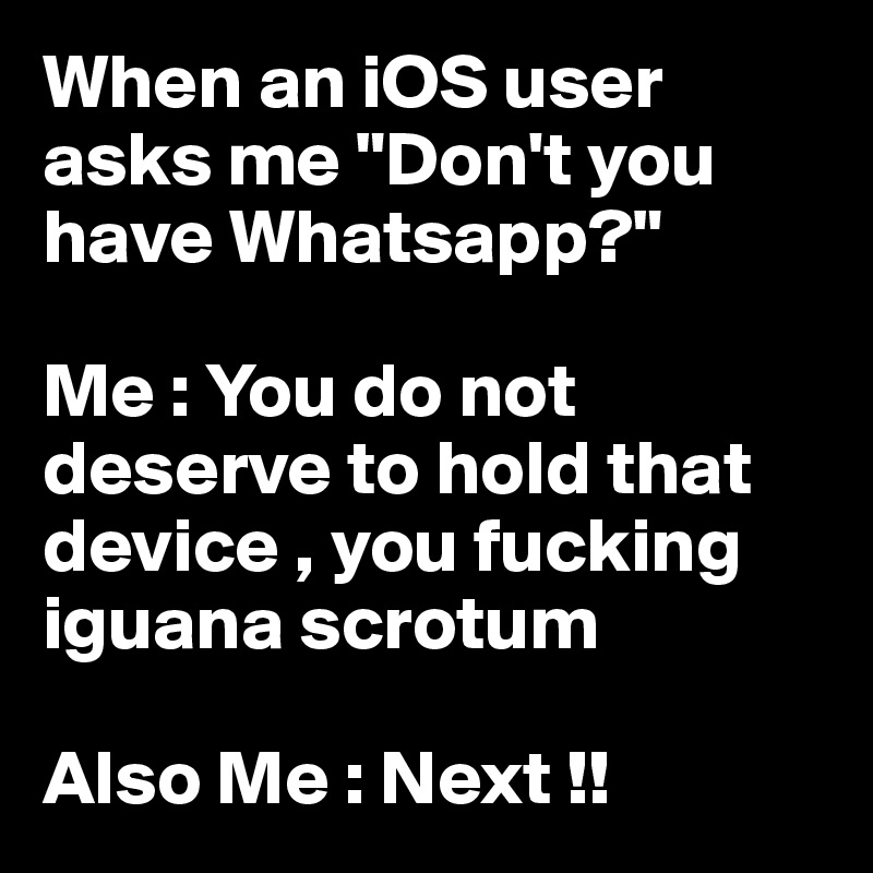 When an iOS user asks me "Don't you have Whatsapp?" 

Me : You do not deserve to hold that device , you fucking iguana scrotum 

Also Me : Next !! 