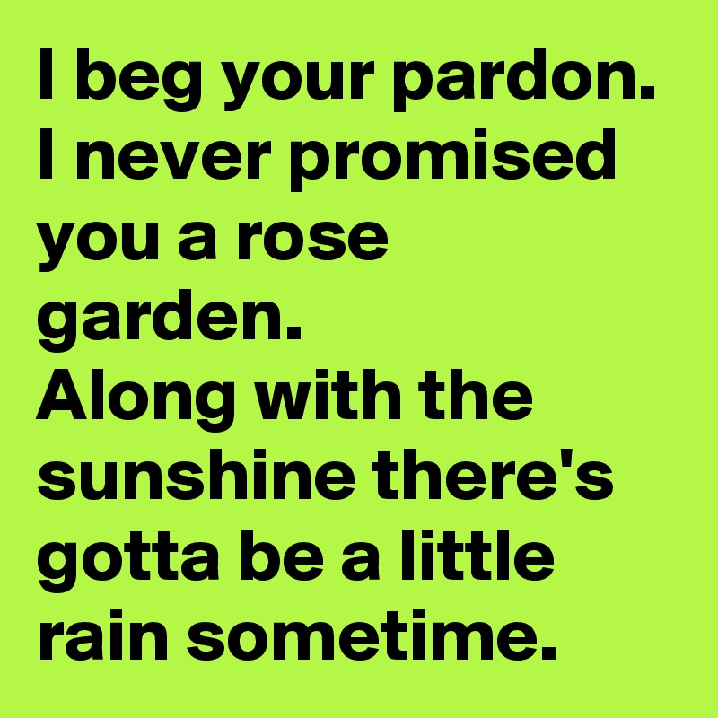 I beg your pardon. I never promised you a rose garden.
Along with the sunshine there's gotta be a little rain sometime.