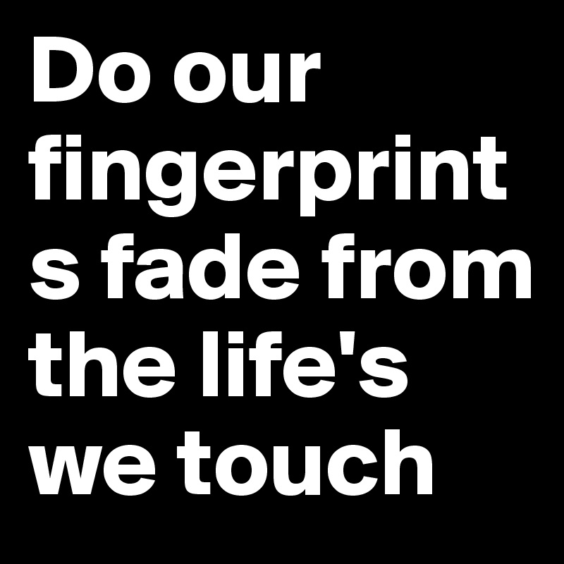 Do our fingerprints fade from the life's we touch