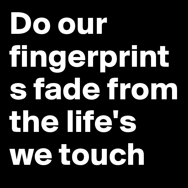 Do our fingerprints fade from the life's we touch