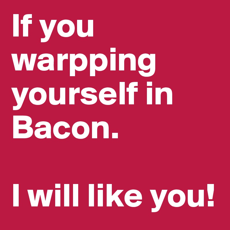 If you warpping yourself in Bacon.

I will like you!