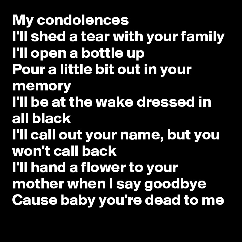My condolences
I'll shed a tear with your family
I'll open a bottle up
Pour a little bit out in your memory
I'll be at the wake dressed in all black
I'll call out your name, but you won't call back
I'll hand a flower to your mother when I say goodbye
Cause baby you're dead to me