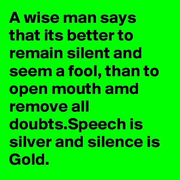 A wise man says that its better to remain silent and seem a fool, than to open mouth amd remove all doubts.Speech is silver and silence is Gold.