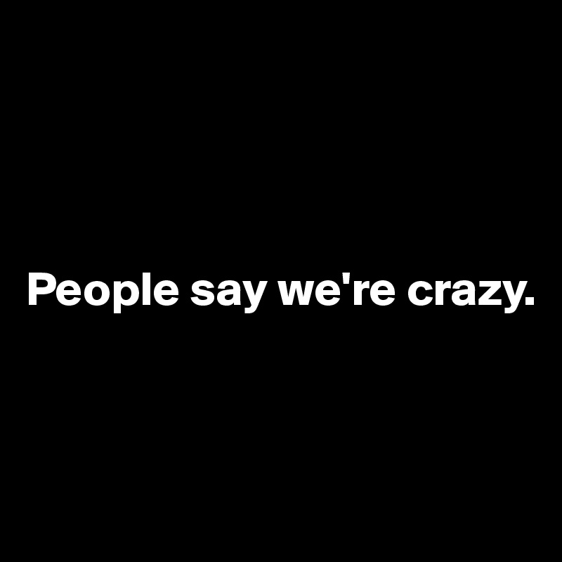 




People say we're crazy.



