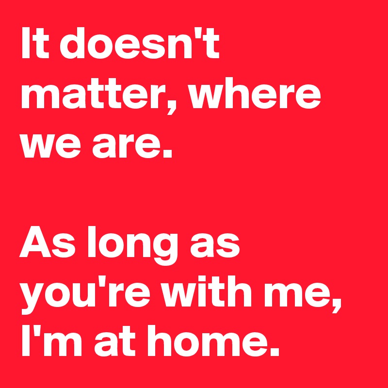 It doesn't matter, where we are.

As long as you're with me, I'm at home.