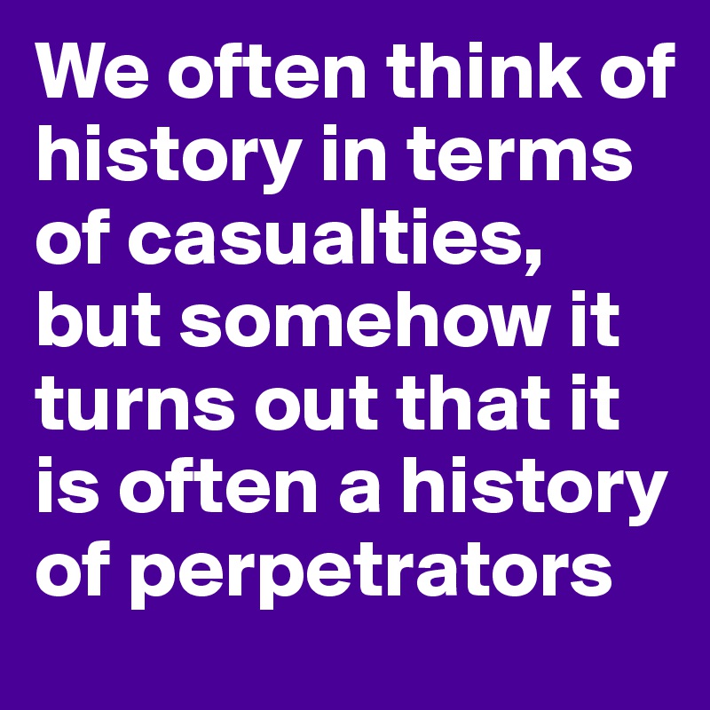 We often think of history in terms of casualties, but somehow it turns out that it is often a history of perpetrators