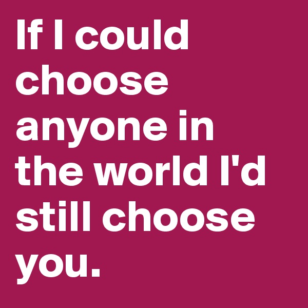 If I could choose anyone in the world I'd still choose you.