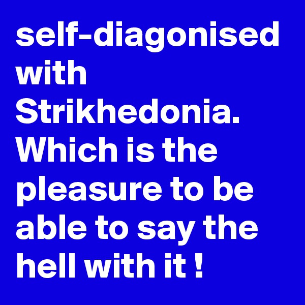 self-diagonised with Strikhedonia.
Which is the pleasure to be able to say the hell with it !