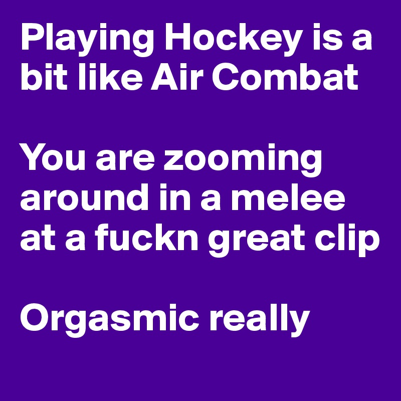 Playing Hockey is a bit like Air Combat

You are zooming around in a melee at a fuckn great clip

Orgasmic really