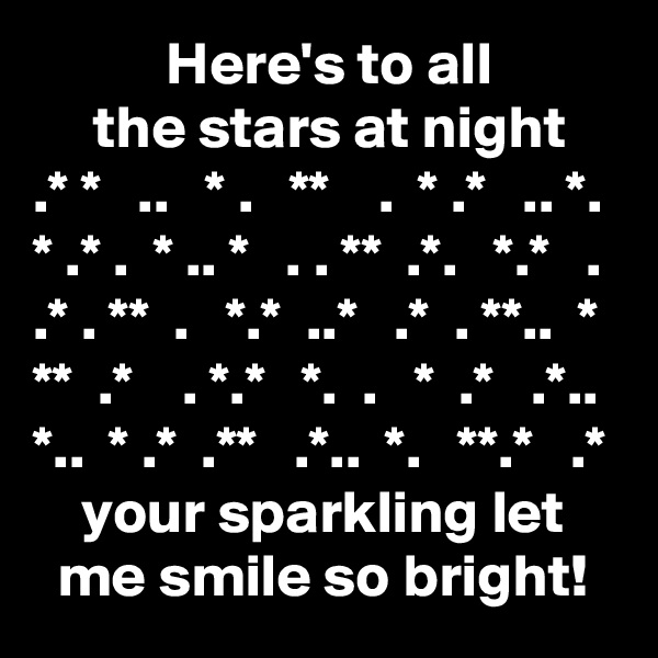            Here's to all
     the stars at night
.* *   ..   * .   **    .  * .*   .. *.
* .* .  * .. *   . . **  .*.   *.*   .
.* . **  .   *.*  ..*   .*  . **..  *
**  .*    . *.*   *.  .   *  .*   .*..
*..  * .*  .**   .*..  *.   **.*   .*
    your sparkling let
  me smile so bright!
