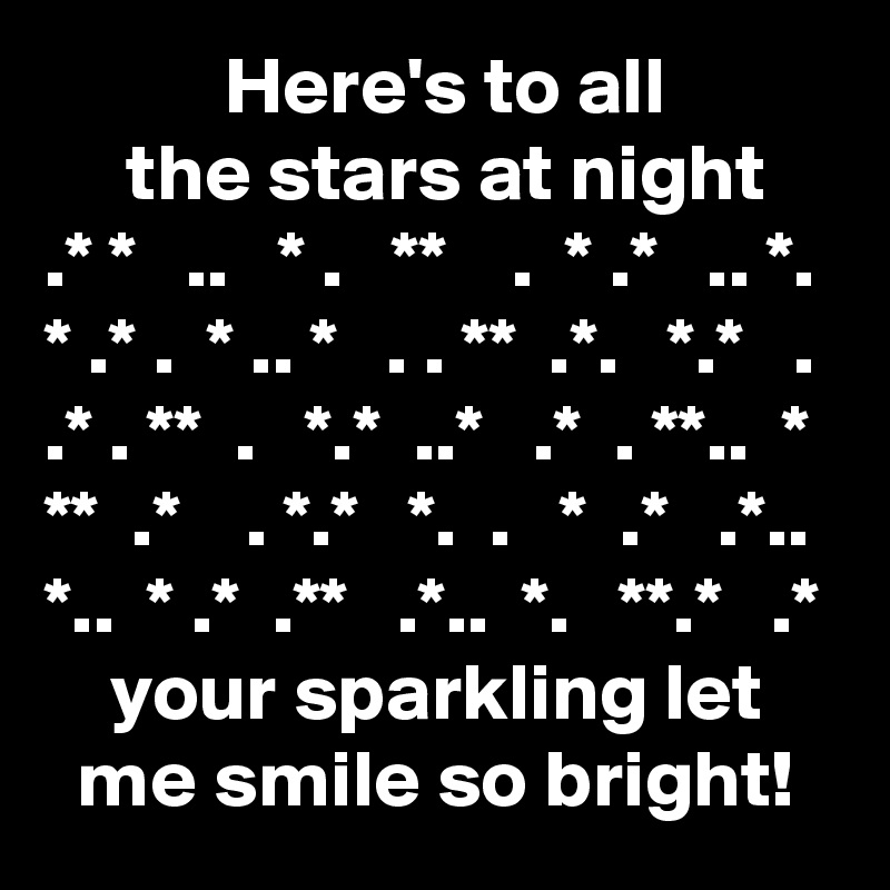            Here's to all
     the stars at night
.* *   ..   * .   **    .  * .*   .. *.
* .* .  * .. *   . . **  .*.   *.*   .
.* . **  .   *.*  ..*   .*  . **..  *
**  .*    . *.*   *.  .   *  .*   .*..
*..  * .*  .**   .*..  *.   **.*   .*
    your sparkling let
  me smile so bright!