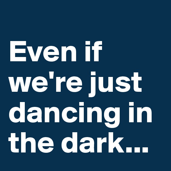 
Even if we're just dancing in the dark...