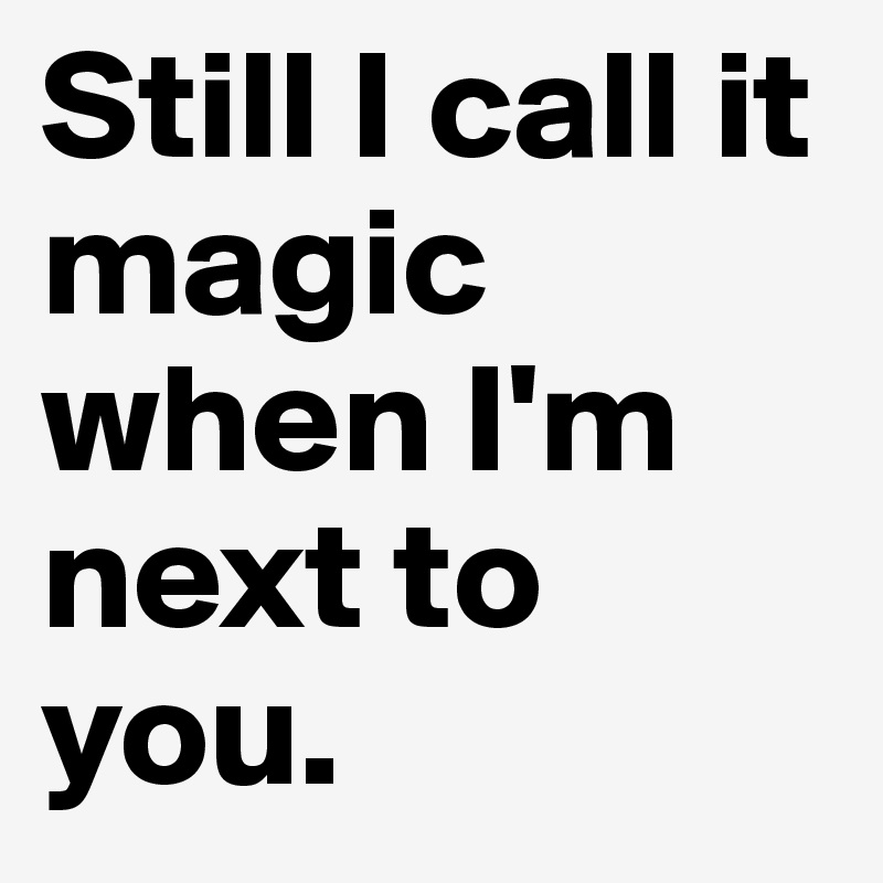 Still I call it magic when I'm next to you. 