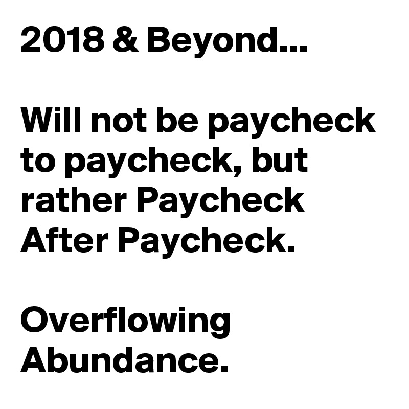 2018 & Beyond...

Will not be paycheck to paycheck, but rather Paycheck After Paycheck.

Overflowing Abundance.