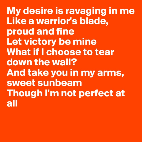 My desire is ravaging in me
Like a warrior's blade, proud and fine
Let victory be mine
What if I choose to tear down the wall?
And take you in my arms, sweet sunbeam
Though I'm not perfect at all

