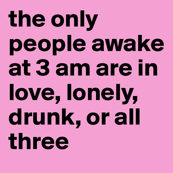 the only people awake at 3 am are in love, lonely, drunk, or all three