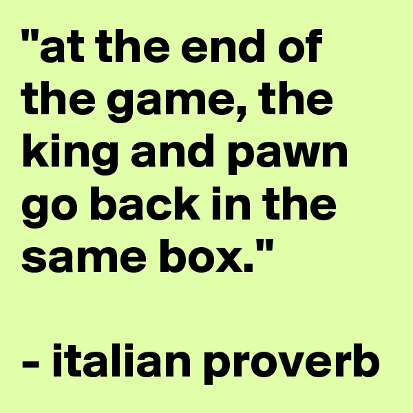 "at the end of the game, the king and pawn go back in the same box."

- italian proverb