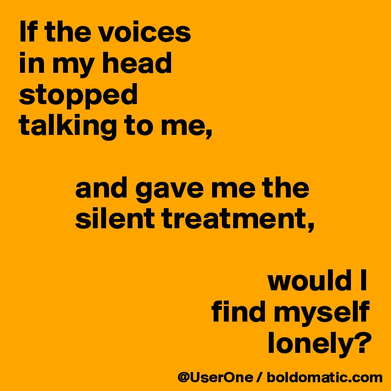 If the voices
in my head
stopped
talking to me, 

         and gave me the
         silent treatment, 

                                        would I
                               find myself
                                        lonely?
