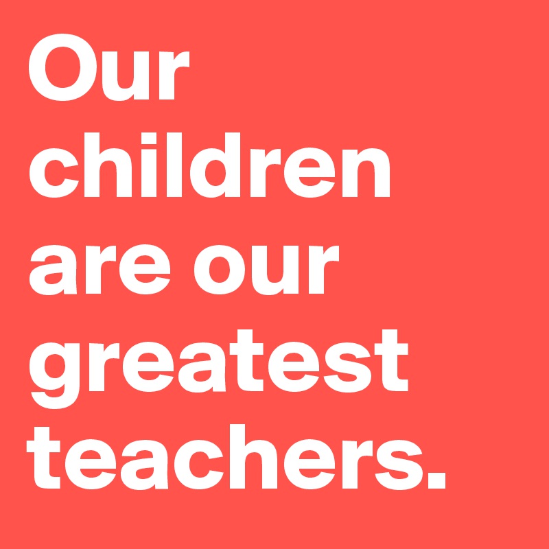 Our children are our greatest teachers.