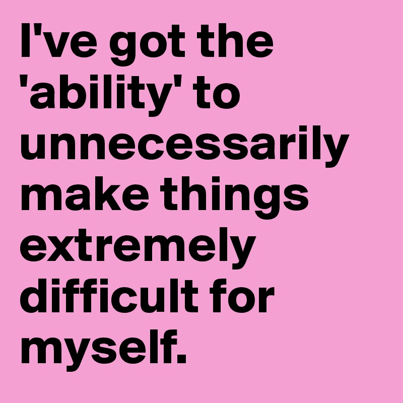 I've got the 'ability' to unnecessarily make things extremely difficult for myself.