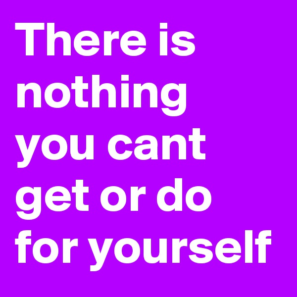There is nothing you cant get or do for yourself