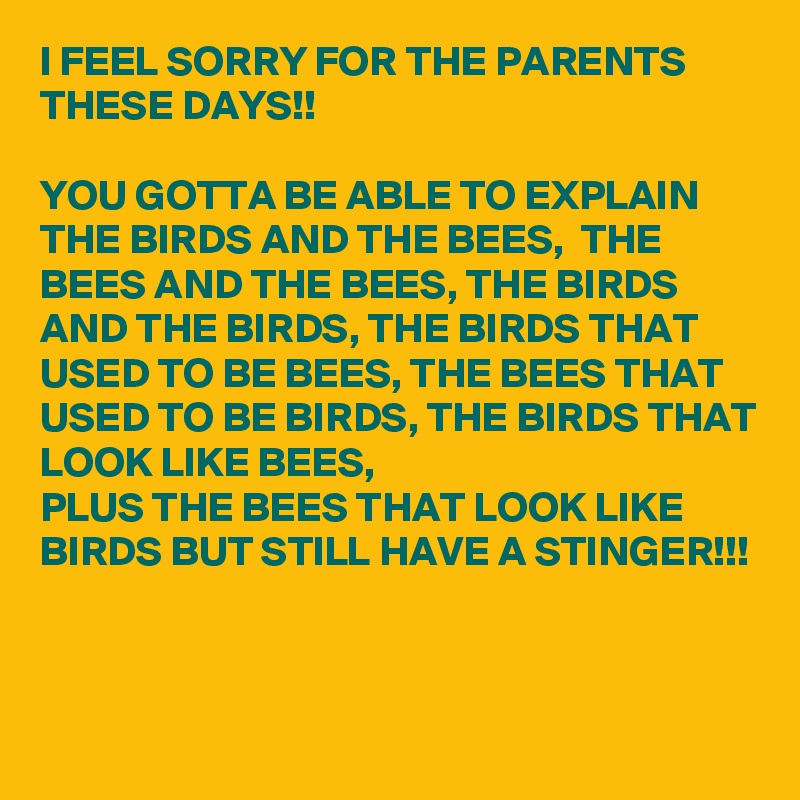 I FEEL SORRY FOR THE PARENTS THESE DAYS!!

YOU GOTTA BE ABLE TO EXPLAIN THE BIRDS AND THE BEES,  THE BEES AND THE BEES, THE BIRDS AND THE BIRDS, THE BIRDS THAT USED TO BE BEES, THE BEES THAT USED TO BE BIRDS, THE BIRDS THAT LOOK LIKE BEES, 
PLUS THE BEES THAT LOOK LIKE BIRDS BUT STILL HAVE A STINGER!!!


