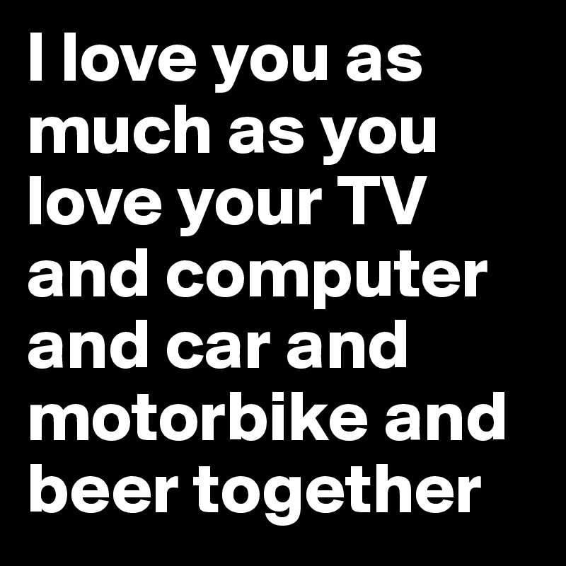I love you as much as you love your TV and computer and car and motorbike and beer together