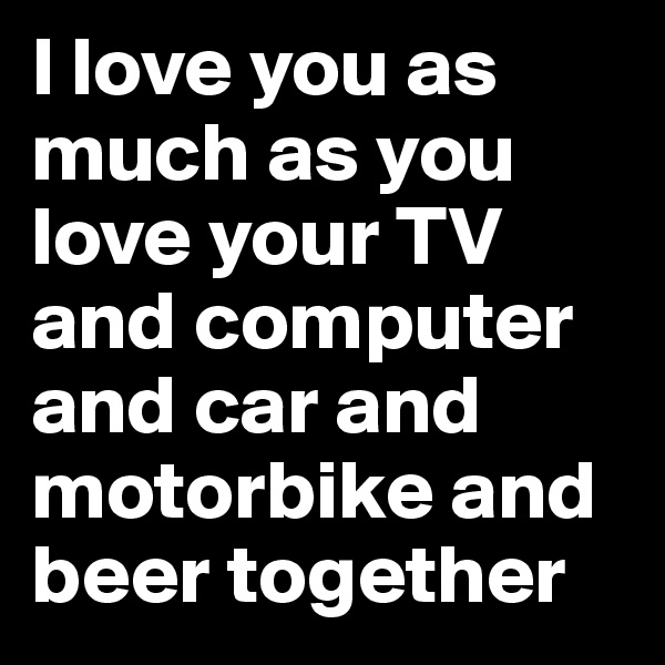 I love you as much as you love your TV and computer and car and motorbike and beer together