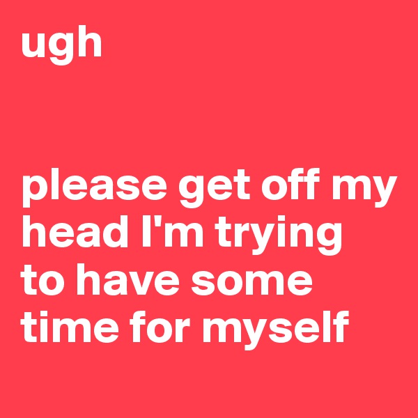 ugh


please get off my head I'm trying to have some time for myself