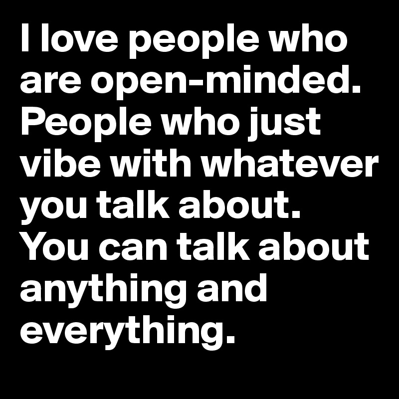 I love people who are open-minded. People who just vibe with whatever you talk about. You can talk about anything and everything.
