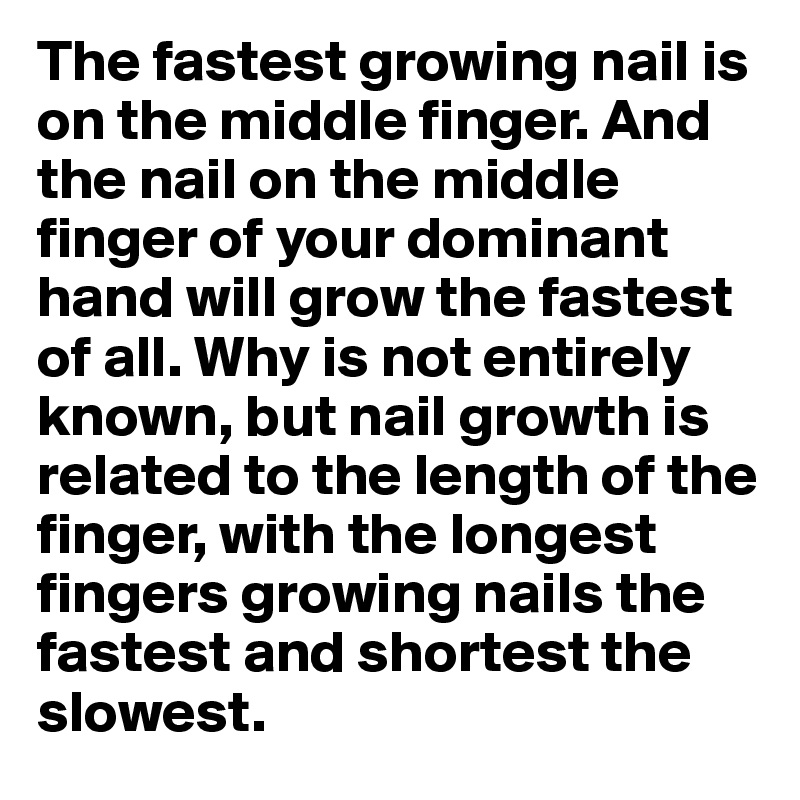 The fastest growing nail is on the middle finger. And the nail on the middle finger of your dominant hand will grow the fastest of all. Why is not entirely known, but nail growth is related to the length of the finger, with the longest fingers growing nails the fastest and shortest the slowest.