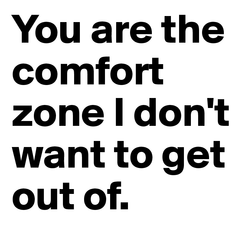 You are the comfort zone I don't want to get out of.