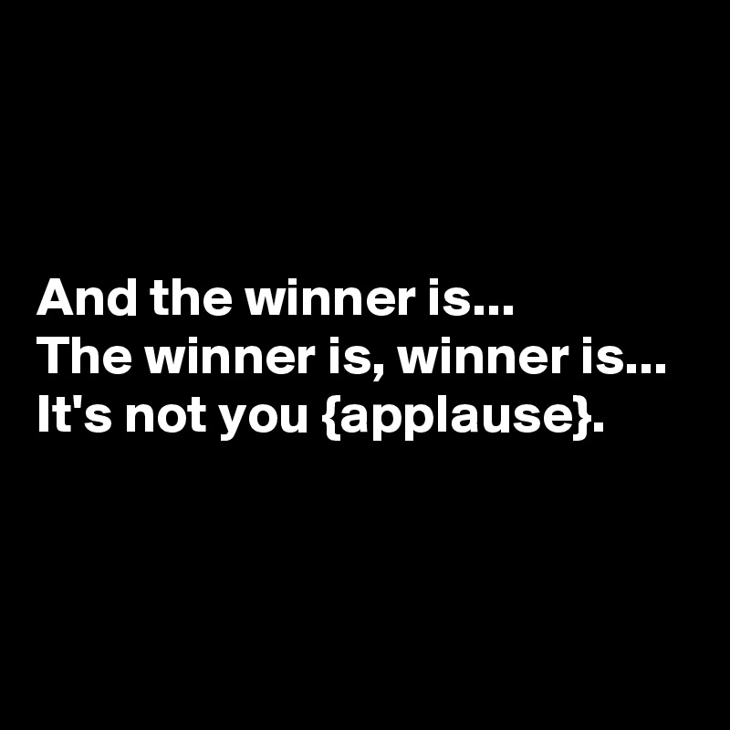 



And the winner is...
The winner is, winner is...
It's not you {applause}.



