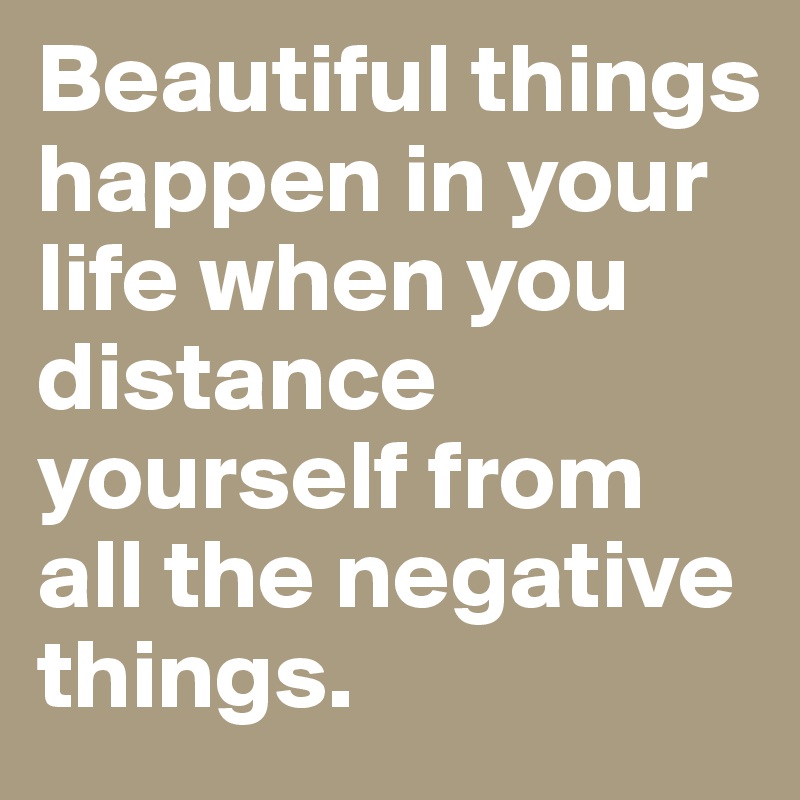 Beautiful things happen in your life when you distance yourself from all the negative things.