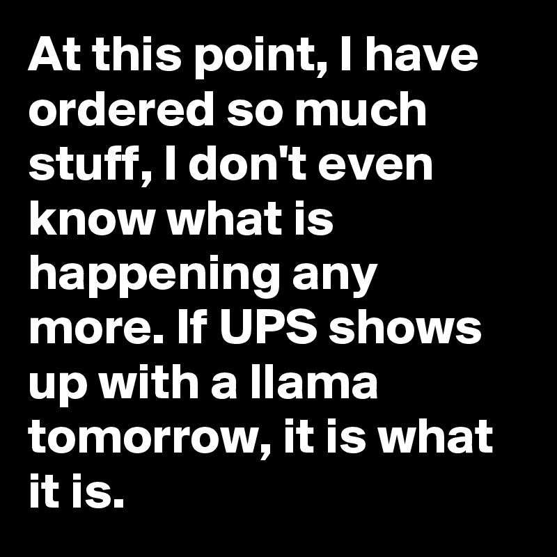 At this point, I have ordered so much stuff, I don't even know what is happening any more. If UPS shows up with a llama tomorrow, it is what it is.