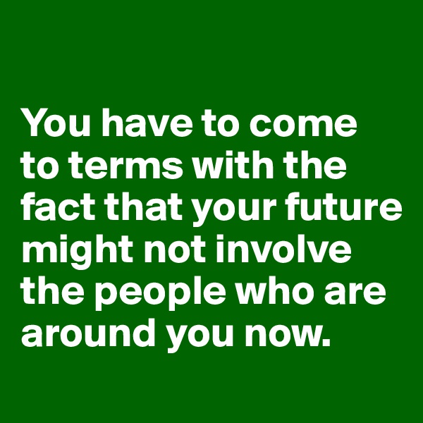 

You have to come to terms with the fact that your future might not involve the people who are around you now. 