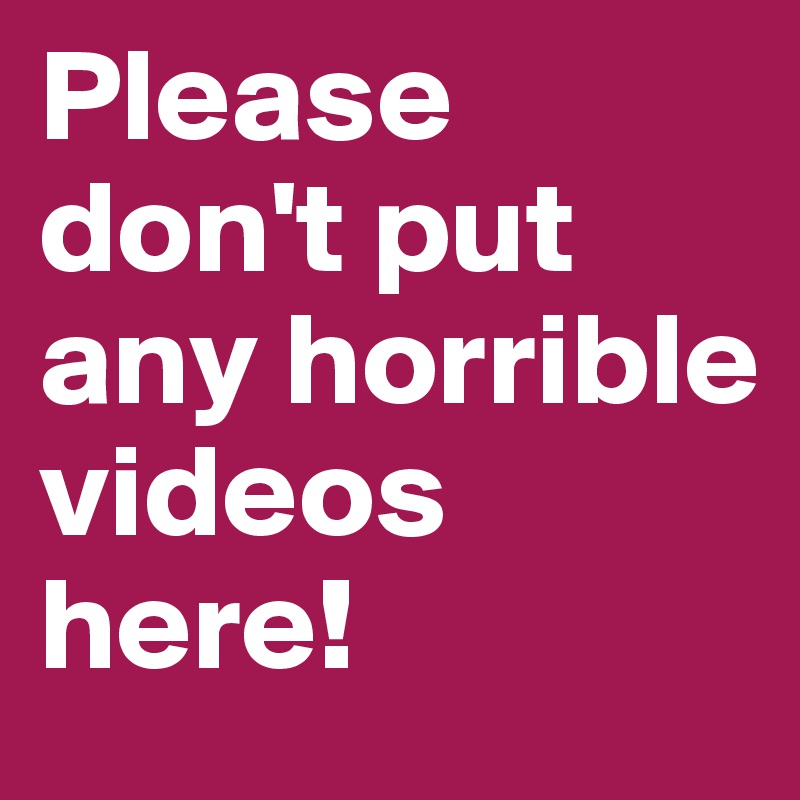 Please don't put any horrible videos here!