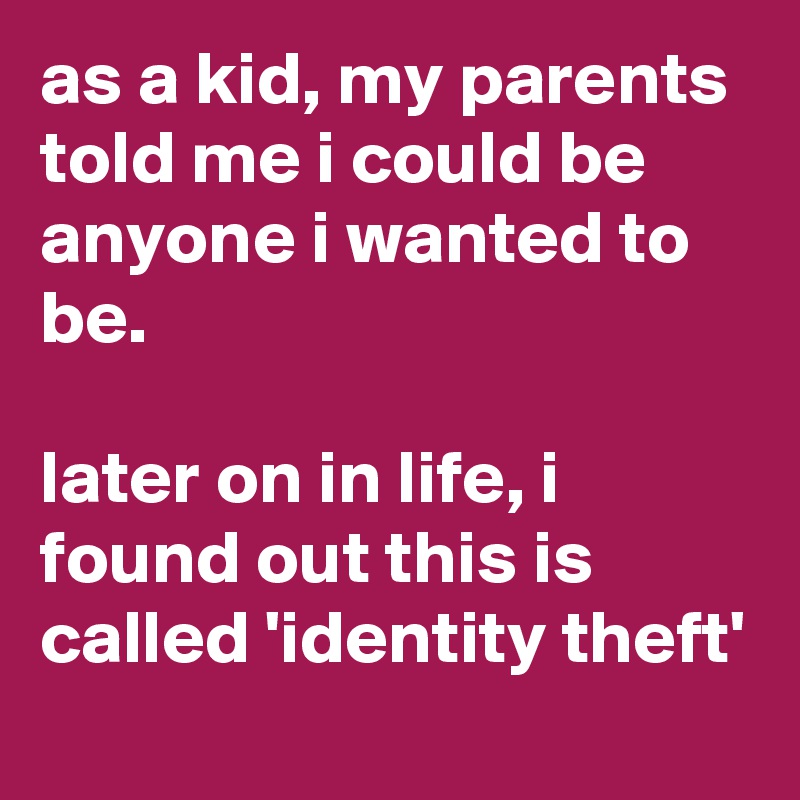 as a kid, my parents told me i could be anyone i wanted to be.

later on in life, i found out this is called 'identity theft'
