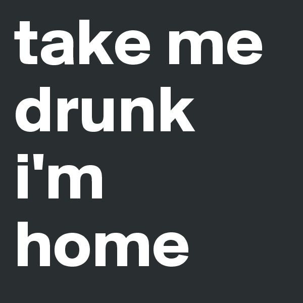 take me drunk i'm home