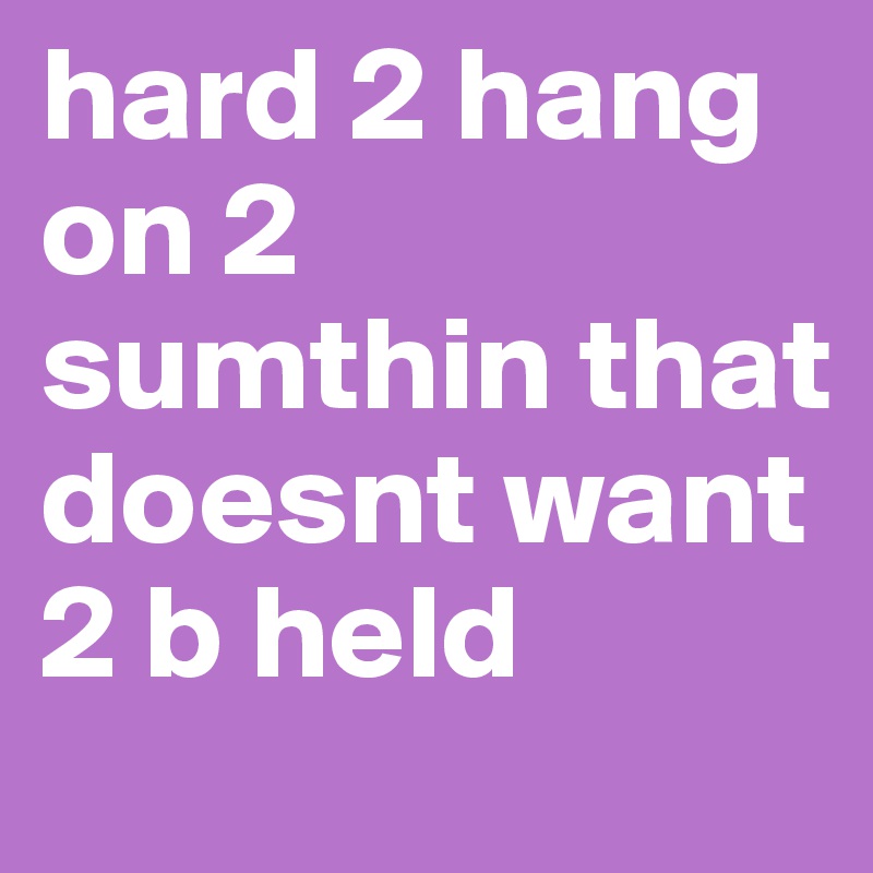 hard 2 hang on 2 sumthin that doesnt want 2 b held